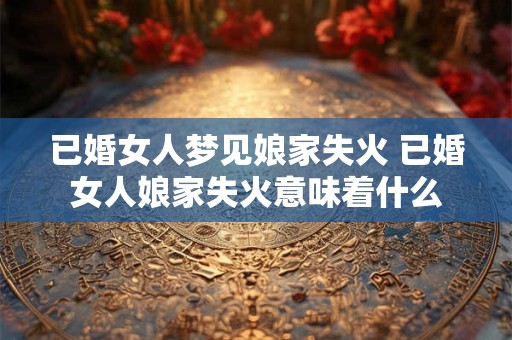 已婚女人梦见娘家失火 已婚女人娘家失火意味着什么