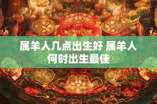 属羊人几点出生好 属羊人何时出生最佳