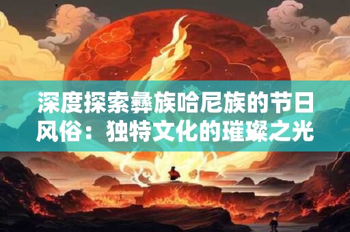 深度探索彝族哈尼族的节日风俗：独特文化的璀璨之光