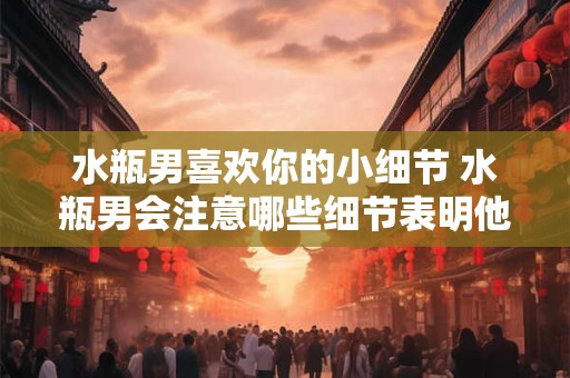 水瓶男喜欢你的小细节 水瓶男会注意哪些细节表明他喜欢你