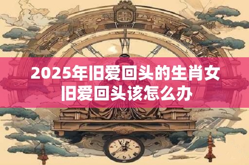 2025年旧爱回头的生肖女 旧爱回头该怎么办