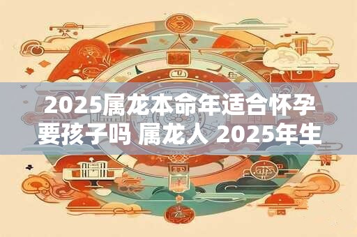 2025属龙本命年适合怀孕要孩子吗 属龙人 2025年生孩子怎么样