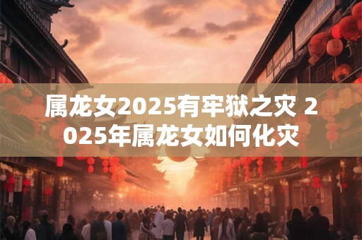 属龙女2025有牢狱之灾 2025年属龙女如何化灾