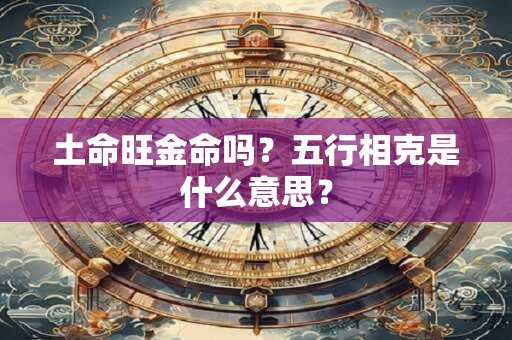 土命旺金命吗?五行相克是什么意思? 土命旺金命吗?五行相克是什么意思?