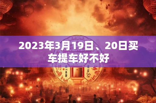 2023年3月19日、20日买车提车好不好