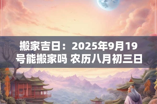 搬家吉日：2025年9月19号能搬家吗 农历八月初三日子好吗
