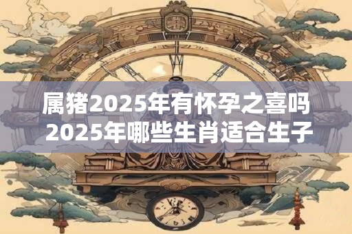 属猪2025年有怀孕之喜吗 2025年哪些生肖适合生子