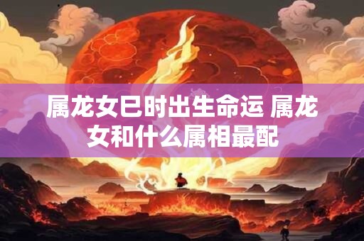 属龙女巳时出生命运 属龙女和什么属相最配