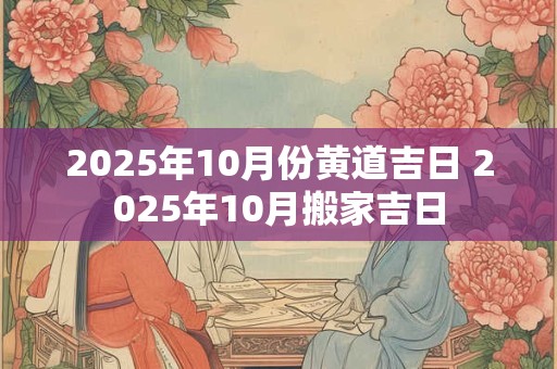 2025年10月份黄道吉日 2025年10月搬家吉日