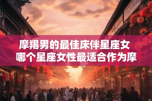 摩羯男的最佳床伴星座女 哪个星座女性最适合作为摩羯男的床伴