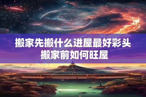 搬家先搬什么进屋最好彩头 搬家前如何旺屋