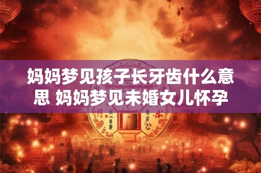妈妈梦见孩子长牙齿什么意思 妈妈梦见未婚女儿怀孕预示