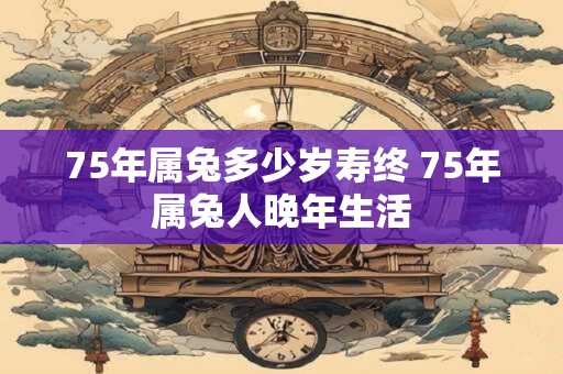 75年属兔多少岁寿终 75年属兔人晚年生活