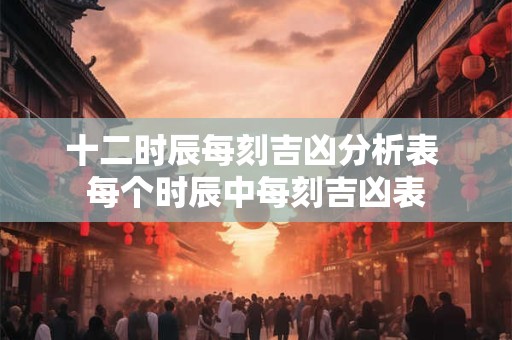 十二时辰每刻吉凶分析表 每个时辰中每刻吉凶表