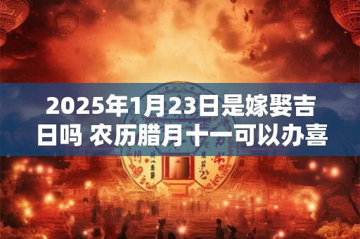 2025年1月23日是嫁娶吉日吗 农历腊月十一可以办喜酒吗