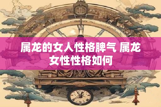 属龙的女人性格脾气 属龙女性性格如何