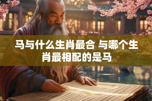 马与什么生肖最合 与哪个生肖最相配的是马