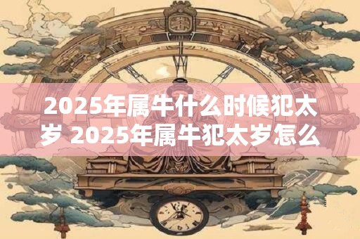 2025年属牛什么时候犯太岁 2025年属牛犯太岁怎么化解