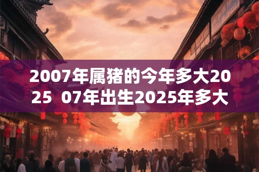 2007年属猪的今年多大2025  07年出生2025年多大年龄