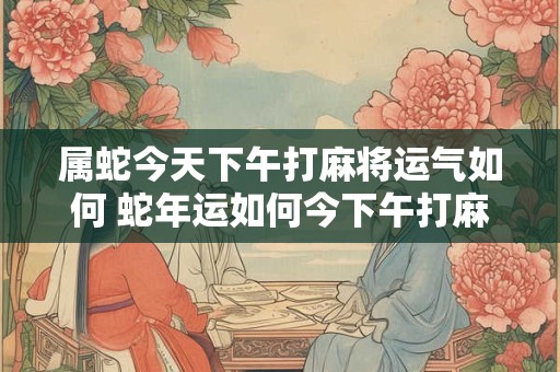 属蛇今天下午打麻将运气如何 蛇年运如何今下午打麻将能赢吗