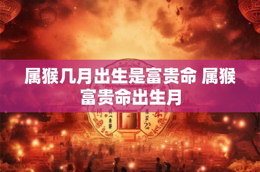 属猴几月出生是富贵命 属猴富贵命出生月