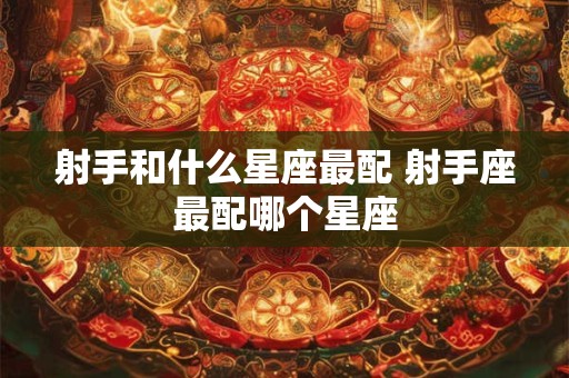 射手和什么星座最配 射手座最配哪个星座 射手和什么星座最配 射手座最配哪个星座