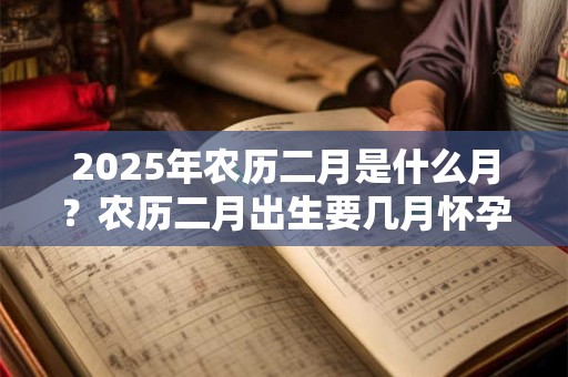 2025年农历二月是什么月？农历二月出生要几月怀孕？