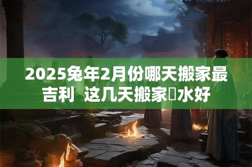 2025兔年2月份哪天搬家最吉利  这几天搬家風水好