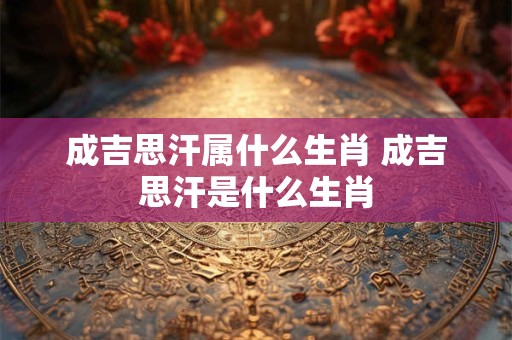 成吉思汗属什么生肖 成吉思汗是什么生肖