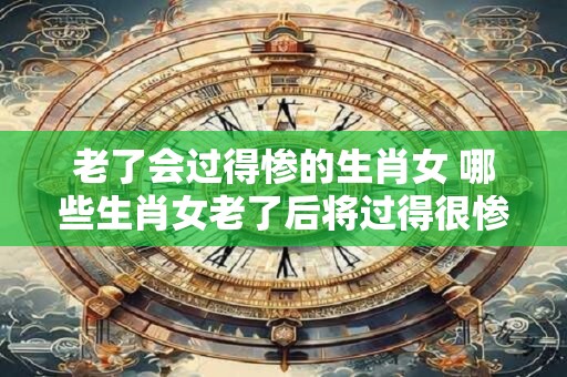 老了会过得惨的生肖女 哪些生肖女老了后将过得很惨