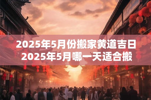 2025年5月份搬家黄道吉日 2025年5月哪一天适合搬家