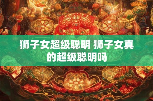 狮子女超级聪明 狮子女真的超级聪明吗
