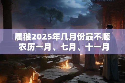 属猴2025年几月份最不顺 农历一月、七月、十一月