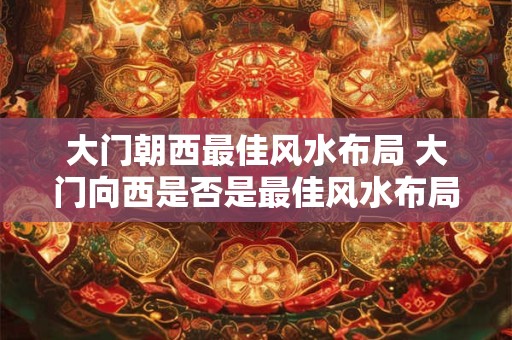 大门朝西最佳风水布局 大门向西是否是最佳风水布局