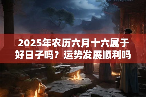 2025年农历六月十六属于好日子吗？运势发展顺利吗？