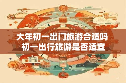大年初一出门旅游合适吗 初一出行旅游是否适宜