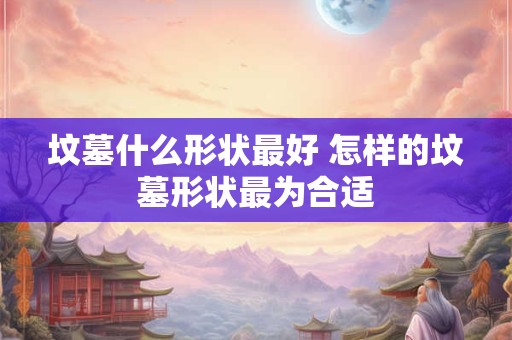坟墓什么形状最好 怎样的坟墓形状最为合适
