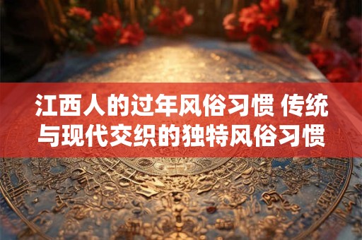 江西人的过年风俗习惯 传统与现代交织的独特风俗习惯