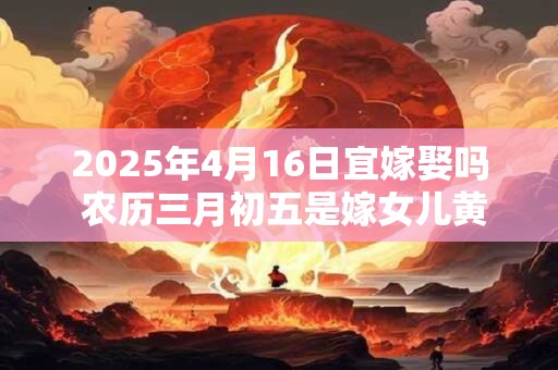 2025年4月16日宜嫁娶吗 农历三月初五是嫁女儿黄道吉日吗