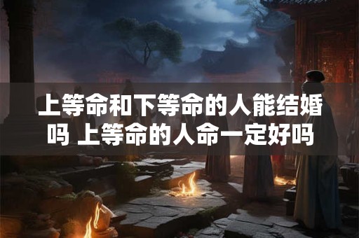 上等命和下等命的人能结婚吗 上等命的人命一定好吗