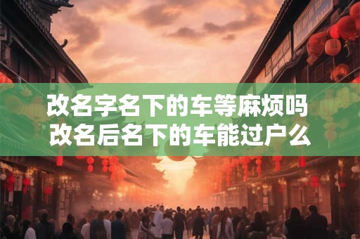 改名字名下的车等麻烦吗 改名后名下的车能过户么