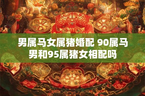 男属马女属猪婚配 90属马男和95属猪女相配吗