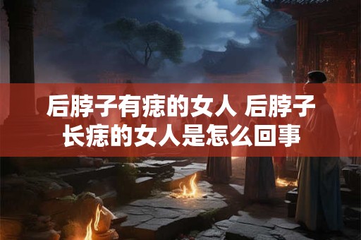 后脖子有痣的女人 后脖子长痣的女人是怎么回事