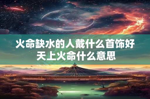 火命缺水的人戴什么首饰好 天上火命什么意思