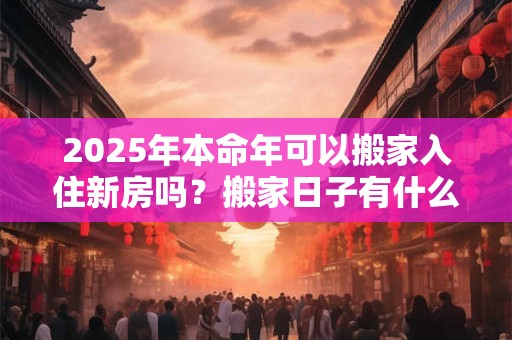 2025年本命年可以搬家入住新房吗？搬家日子有什么讲究？