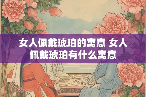女人佩戴琥珀的寓意 女人佩戴琥珀有什么寓意
