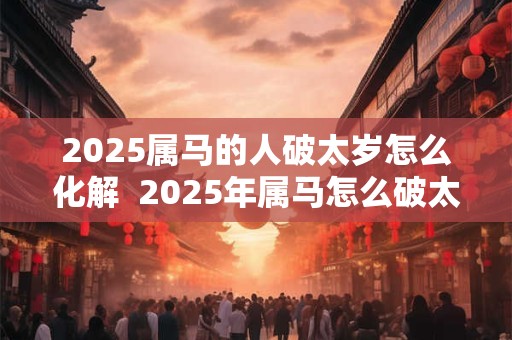 2025属马的人破太岁怎么化解  2025年属马怎么破太岁