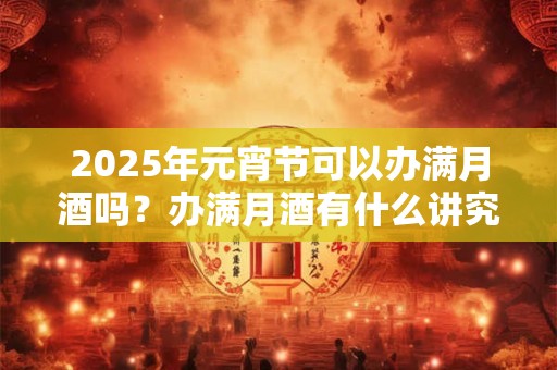 2025年元宵节可以办满月酒吗？办满月酒有什么讲究？