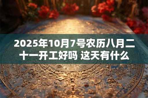 2025年10月7号农历八月二十一开工好吗 这天有什么宜忌