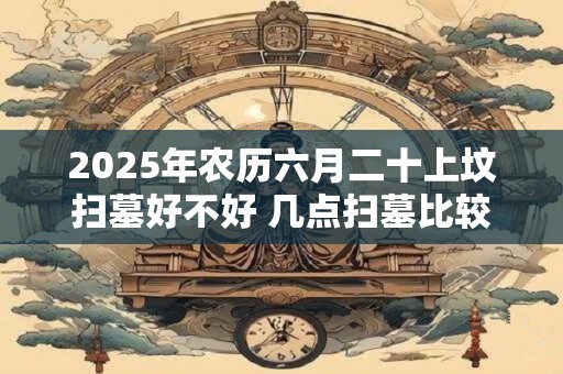 2025年农历六月二十上坟扫墓好不好 几点扫墓比较合适